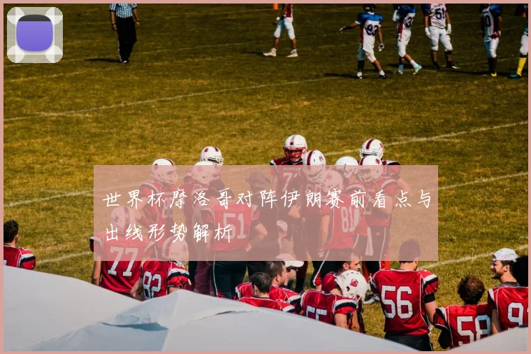 世界杯摩洛哥对阵伊朗赛前看点与出线形势解析