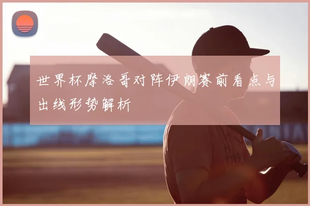 世界杯摩洛哥对阵伊朗赛前看点与出线形势解析