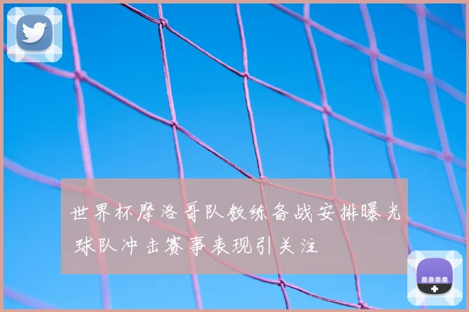 世界杯摩洛哥队教练备战安排曝光 球队冲击赛事表现引关注