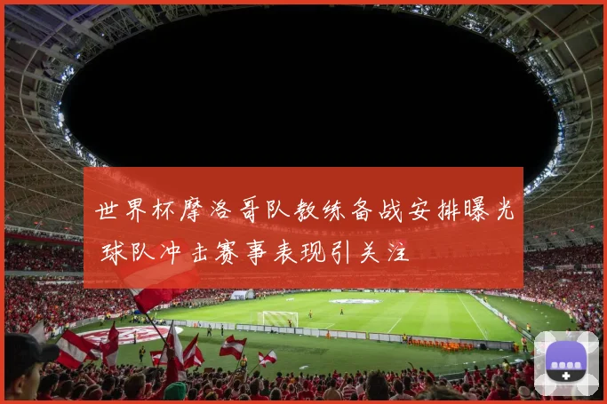 世界杯摩洛哥队教练备战安排曝光 球队冲击赛事表现引关注