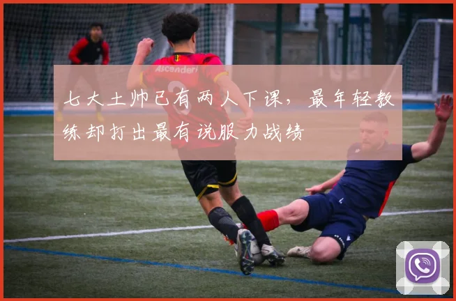 七大土帅已有两人下课，最年轻教练却打出最有说服力战绩