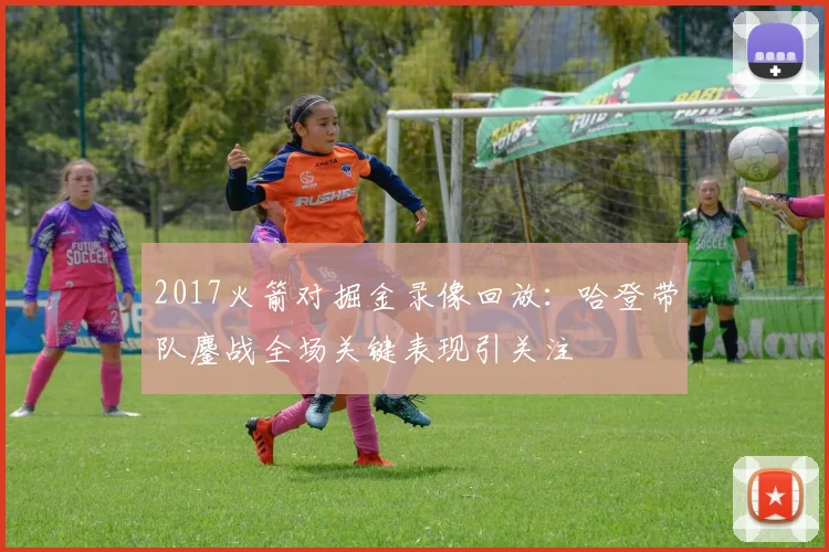 2017火箭对掘金录像回放：哈登带队鏖战全场关键表现引关注