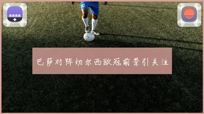 巴萨对阵切尔西欧冠前景引关注