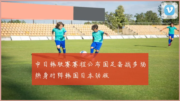 中日韩联赛赛程公布国足备战多场热身对阵韩国日本劲旅