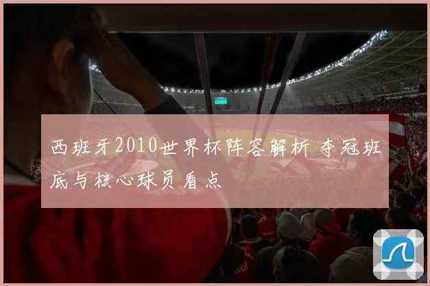 西班牙2010世界杯阵容解析 夺冠班底与核心球员看点